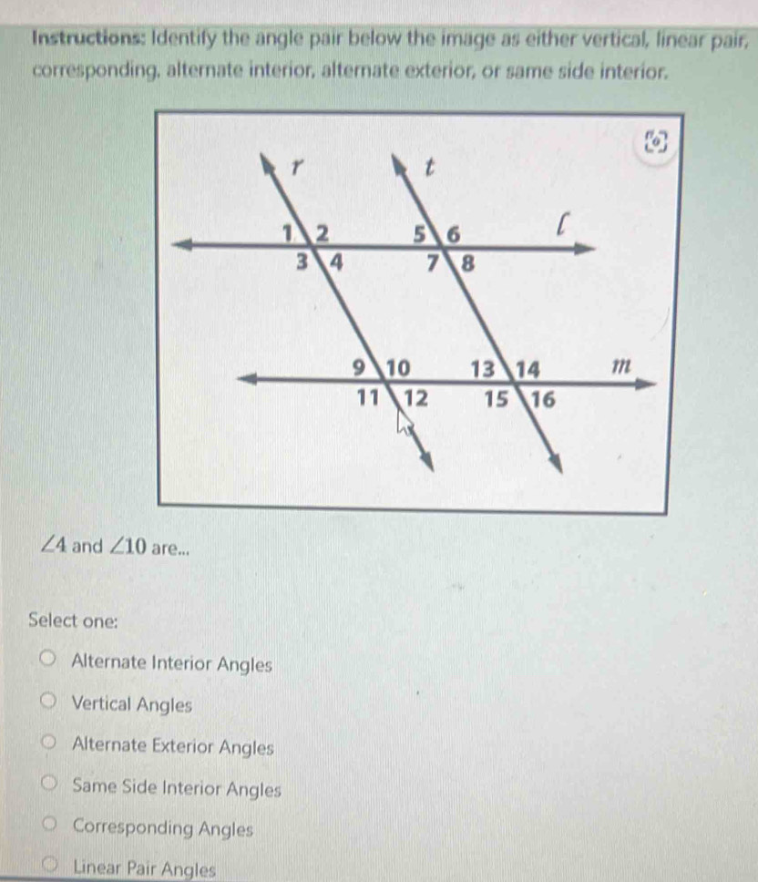 Instructions: Identify the angle pair below the image as either vertical, linear pair,
corresponding, alternate interior, alternate exterior, or same side interior.
∠ 4 and ∠ 10 are...
Select one:
Alternate Interior Angles
Vertical Angles
Alternate Exterior Angles
Same Side Interior Angles
Corresponding Angles
Linear Pair Angles