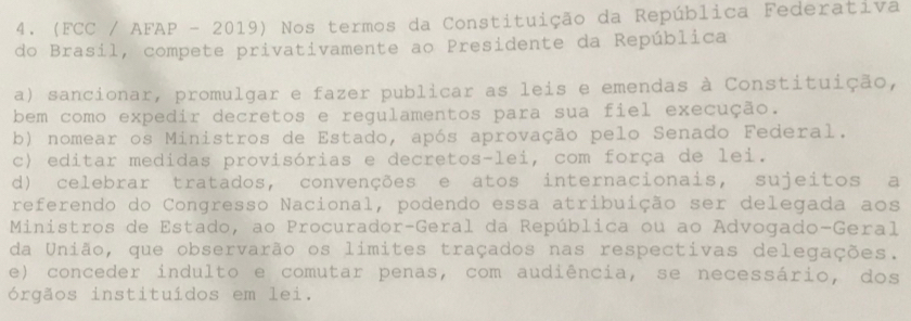 (FCC / AFAP - 2019) Nos termos da Constituição da República Federativa
do Brasil, compete privativamente ao Presidente da República
a) sancionar, promulgar e fazer publicar as leis e emendas à Constituição,
bem como expedir decretos e regulamentos para sua fiel execução.
b) nomear os Ministros de Estado, após aprovação pelo Senado Federal.
c) editar medidas provisórias e decretos-lei, com força de lei.
d) celebrar tratados, convenções e atos internacionais, sujeitos a
referendo do Congresso Nacional, podendo essa atribuição ser delegada aos
Ministros de Estado, ao Procurador-Geral da República ou ao Advogado-Geral
da União, que observarão os limites traçados nas respectivas delegações.
e) conceder indulto e comutar penas, com audiência, se necessário, dos
órgãos instituídos em lei.