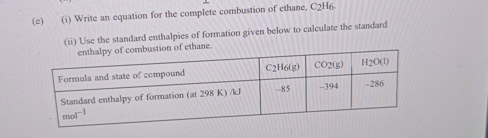 Write an equation for the complete combustion of ethane, C2H6.
(ii) Use the standard enthalpies of formation given below to calculate the standard
ustion of ethane.