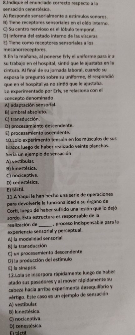 Indique el enunciado correcto respecto a la
sensación cenestésica.
A) Responde sensorialmente a estímulos sonoros.
B) Tiene receptores sensoriales en el oído interno.
C) Su centro nervioso es el lóbulo temporal.
D) Informa del estado interno de las vísceras
E) Tiene como receptores sensoriales a los
mecanorreceptores.
9.En la mañana, al ponerse Erly el uniforme para ir a
su trabajo en el hospital, sintió que le ajustaba en la
cintura. Al final de su jornada laboral, cuando su
esposa le preguntó sobre su uniforme, él respondió
que en el hospital ya no sintió que le ajustaba.
Lo experimentado por Erly, se relaciona con el
concepto denominado
A) adaptación sensorial.
B) umbral absoluto.
C) transducción.
D) procesamiento descendente.
E) procesamiento ascendente.
10.Lolo experimentó tensión en los músculos de sus
brazos luego de haber realizado veinte planchas.
Sería un ejemplo de sensación
A) vestibular.
B) kinestésica.
C) nociceptiva.
D) cenestésica.
E) táctil.
11.A Yaqui le han hecho una serie de operaciones
para devolverle la funcionalidad a su órgano de
Corti, luego de haber sufrido una lesión que lo dejó
sordo. Esta estructura es responsable de la
realización de _, proceso indispensable para la
experiencia sensorial y perceptual.
A) la modalidad sensorial
B) la transducción
C) un procesamiento descendente
D) la producción del estímulo
E) la sinapsis
12.Lola se incorpora rápidamente luego de haber
atado sus pasadores y al mover rápidamente su
cabeza hacía arriba experimenta desequilibrio y
vértigo. Este caso es un ejemplo de sensación
A) vestibular.
B) kinestésica.
C) nociceptiva.
D) cenestésica.
E) táctil.