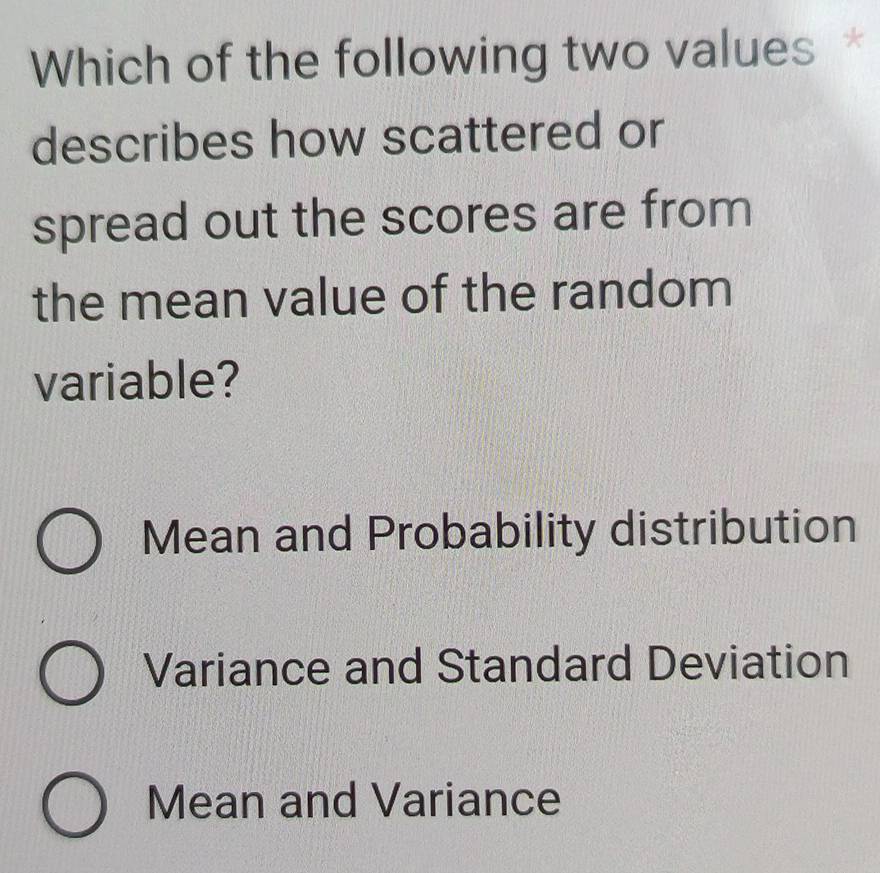 Which of the following two values *
describes how scattered or
spread out the scores are from
the mean value of the random
variable?
Mean and Probability distribution
Variance and Standard Deviation
Mean and Variance