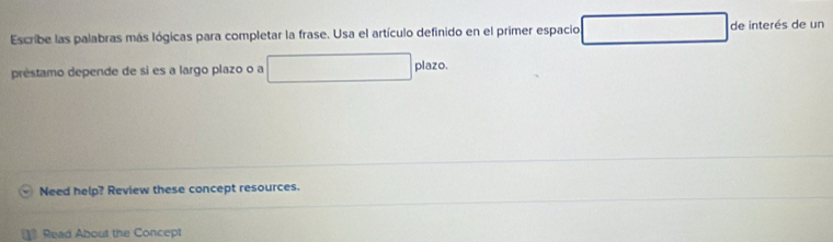 Escribe las palabras más lógicas para completar la frase. Usa el artículo definido en el primer espacio de interés de un 
préstamo depende de si es a largo plazo o a plazo. 
Need help? Review these concept resources. 
] Read About the Concept