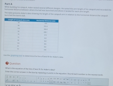 While building his catapult, Alden tested several different designs. He varied the arm length of his catapult and recorded the 
honzontal distance between where the ball was launched and where it landed for each arm length. 
launched the tennis ball. The table presents Aiden's data showing the length of the catapult arm in relation to the horizontal distance the catapult 
Use the graphing tool to deternine the line of best fit for Alden's data. 
? Question 
What is the equation of the line of best fit for Aiden's data? 
Enter the correct answer in the box by replacing m and & in the equation. Round each number to the nearest tenth. 
: σ . i a f 
z ǎ 
/ 0 ( 1 d b r “ r
kHC C
U=mv+b