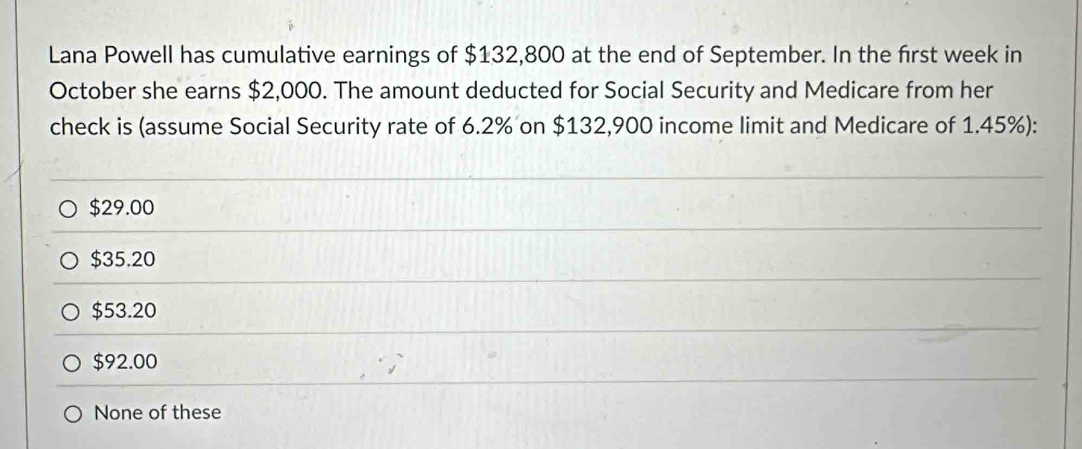 Lana Powell has cumulative earnings of $132,800 at the end of September. In the first week in
October she earns $2,000. The amount deducted for Social Security and Medicare from her
check is (assume Social Security rate of 6.2% on $132,900 income limit and Medicare of 1.45%):
$29.00
$35.20
$53.20
$92.00
None of these