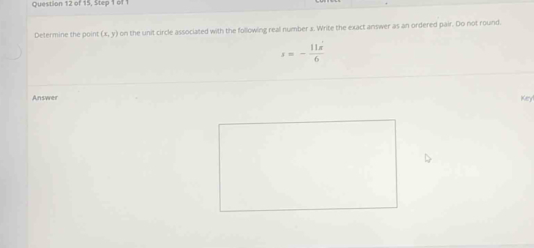 of 15, Step 1 of 1 
Determine the point (x,y) on the unit circle associated with the following real number s. Write the exact answer as an ordered pair. Do not round.
s=- 11π /6 
Answer 
Keyl