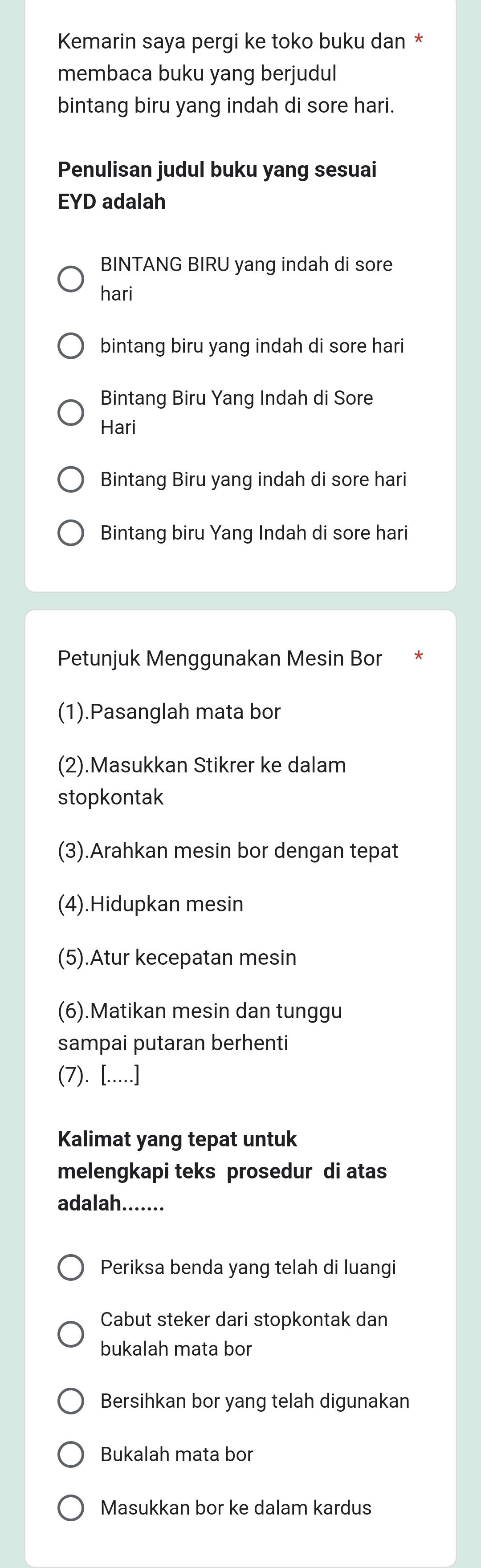 Kemarin saya pergi ke toko buku dan * 
membaca buku yang berjudul 
bintang biru yang indah di sore hari. 
Penulisan judul buku yang sesuai 
EYD adalah 
BINTANG BIRU yang indah di sore 
hari 
bintang biru yang indah di sore hari 
Bintang Biru Yang Indah di Sore 
Hari 
Bintang Biru yang indah di sore hari 
Bintang biru Yang Indah di sore hari 
Petunjuk Menggunakan Mesin Bor 
(1).Pasanglah mata bor 
(2).Masukkan Stikrer ke dalam 
stopkontak 
(3).Arahkan mesin bor dengan tepat 
(4).Hidupkan mesin 
(5).Atur kecepatan mesin 
(6).Matikan mesin dan tunggu 
sampai putaran berhenti 
(7). [.....] 
Kalimat yang tepat untuk 
melengkapi teks prosedur di atas 
adalah_ 
Periksa benda yang telah di luangi 
Cabut steker dari stopkontak dan 
bukalah mata bor 
Bersihkan bor yang telah digunakan 
Bukalah mata bor 
Masukkan bor ke dalam kardus