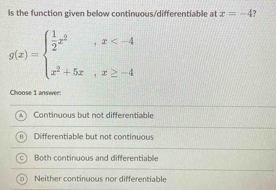 Is the function given below continuous/differentiable at x=-4 ?
g(x)=beginarrayl  1/2 x^2,x
Choose 1 answer:
A Continuous but not differentiable
Differentiable but not continuous
Both continuous and differentiable
Neither continuous nor differentiable