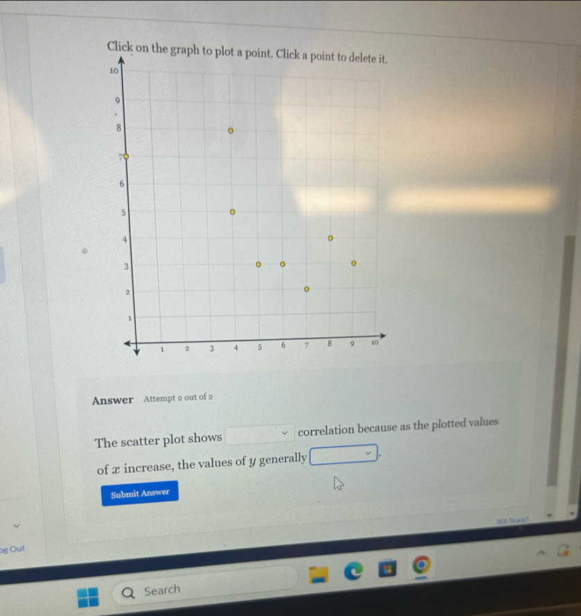 Click on 

Answer Attempt 2 out of 2 
The scatter plot shows correlation because as the plotted values 
of x increase, the values of y generally 
Submit Answer 
Stil Stck ! 
og Out 
Search