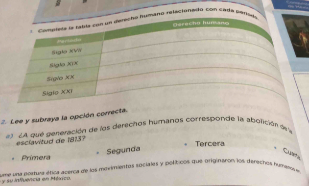 ano relacionado con cada per 
2. Lee y subraya la opción correcta. 
¿A qué generación de los derechos humanos corresponde la abolición de la 
esclavitud de 1813? 
Tercera 
Segunda 
Cuart 
Primera 
ume una postura ética acerca de los movimientos sociales y políticos que originaron los derechos humanos en 
y su influencia en México.