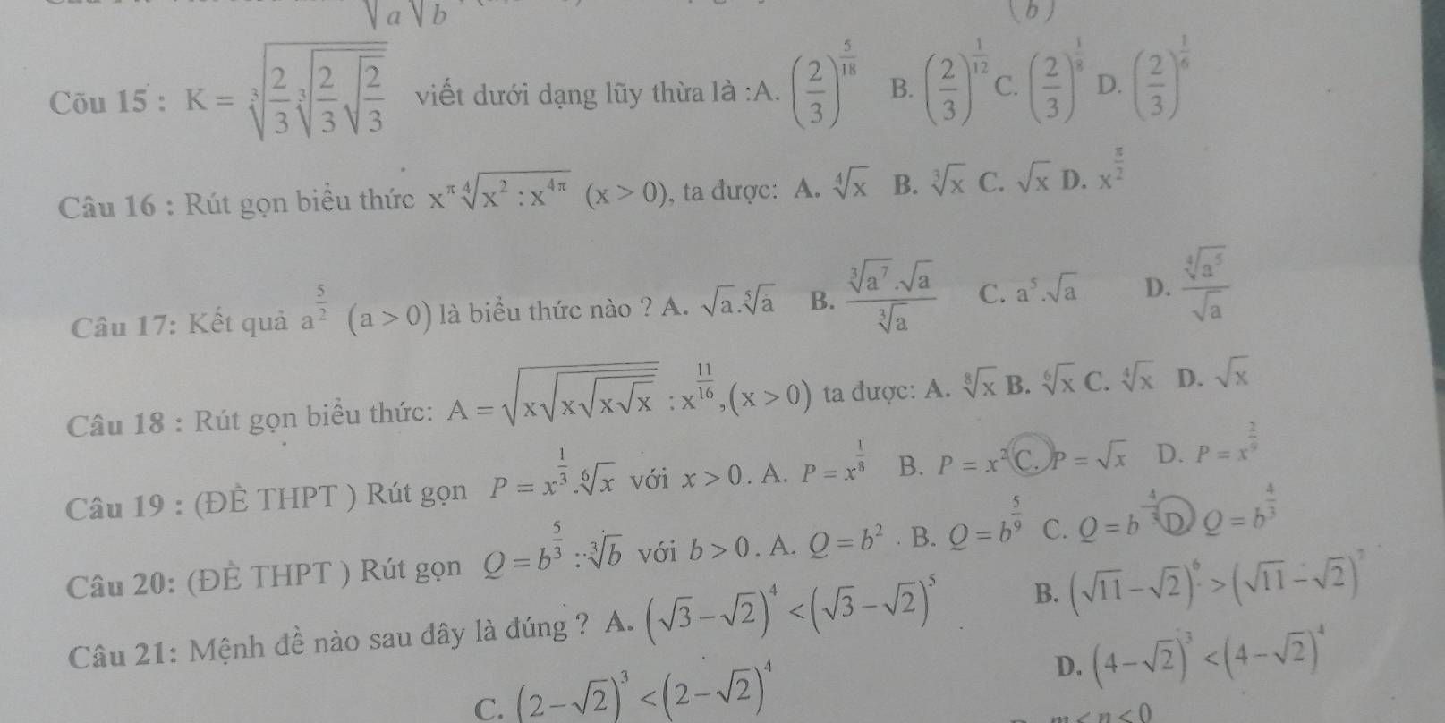 ( b )
Cõu 15 : K=sqrt[3](frac 2)3sqrt[3](frac 2)3sqrt(frac 2)3 viết dưới dạng lũy thừa là :A. ( 2/3 )^ 5/18  B. ( 2/3 )^ 1/12  C. ( 2/3 )^ 1/3  D. ( 2/3 )^ 1/6 
Câu 16 : Rút gọn biểu thức x^(π)sqrt[4](x^2:x^(4π))(x>0) , ta được: A. sqrt[4](x) B. sqrt[3](x) C. sqrt(x) D. x^(frac π)2
Câu 17: Kết quả a^(frac 5)2(a>0) là biểu thức nào ? A. sqrt(a).sqrt[5](a) B.  sqrt[3](a^7)· sqrt(a)/sqrt[3](a)  C. a^5· sqrt(a) D.  sqrt[4](a^5)/sqrt(a) 
Câu 18 : Rút gọn biểu thức: A=sqrt(xsqrt xsqrt xsqrt x):x^(frac 11)16,(x>0) ta được: A. sqrt[8](x) B. sqrt[6](x) C. sqrt[4](x) D. sqrt(x)
Câu 19 : (ĐÈ THPT ) Rút gọn P=x^(frac 1)3.sqrt[6](x) với x>0. A. P=x^(frac 1)8 B. P=x^2 C. p=sqrt(x) D. P=x^(frac 2)9
Câu 20: (ĐÈ THPT ) Rút gọn Q=b^(frac 5)3:sqrt[3](b) với b>0. A. Q=b^2. B. Q=b^(frac 5)9 C. Q=b^(-frac 4)3 D Q=b^(frac 4)3
Câu 21: Mệnh đề nào sau đây là đúng ? A. (sqrt(3)-sqrt(2))^4 B. (sqrt(11)-sqrt(2))^6>(sqrt(11)-sqrt(2))^7
C. (2-sqrt(2))^3
D. (4-sqrt(2))^3
∠ n<0</tex>