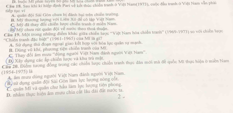 D. buộc Mĩ phải tuyên bộ phí Mĩ hỏa chiên tranh xân lưộc
Cầu 18. Sau khi kí hiệp định Pari về kết thúc chiến tranh ở Việt Nam(1973), cuộc đấu tranh ở Việt Nam vẫn phải
tiếp tục vi
A. quân đội Sải Gòn chưa bị đánh bại trên chiến trường.
B. Mỹ thương lượng với Liên Xô để cô lập Việt Nam.
C. Mỹ đã thay đổi chiến lược chiến tranh ở miền Nam.
Dề Mỹ chưa rút quân đội về nước theo thoả thuận.
Câu 19. Một trong những điểm khác giữa chiến lược “Việt Nam hóa chiến tranh” (1969-1973) so với chiến lược
“Chiến tranh đặc biệt” (1961-1965) của Mĩ là gì?
A. Sử dụng thủ đoạn ngoại giao kết hợp với hỏa lực quân sự mạnh.
B. Dùng vũ khí, phương tiện chiến tranh của Mĩ.
C. Thay đổi âm mưu “dùng người Việt Nam đánh người Việt Nam”.
D. Xây dựng các ấp chiến lược và khu trù mật.
Câu 20. Điểm tương đồng trong các chiến lược chiến tranh thực dân mới mả đế quốc Mĩ thực hiện ở miền Nam
(1954-1975) là
A. âm mưu dùng người Việt Nam đánh người Việt Nam.
Bộ sử dụng quân đội Sải Gòn làm lực lượng nòng cốt.
C. quân Mĩ và quân chư hầu làm lực lượng tiên phong.
D. nhằm thực hiện âm mưu chia cắt lâu dài đất nước ta.
2 -