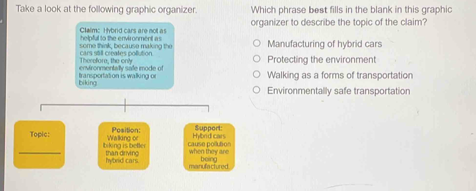 Take a look at the following graphic organizer. Which phrase best fills in the blank in this graphic
organizer to describe the topic of the claim?
Clalm: Hybrid cars are not as
helpful to the environment as
some think, because making the Manufacturing of hybrid cars
cars still creates pollution.
Therefore, the only Protecting the environment
environmentally safe mode of
transportation is walking or Walking as a forms of transportation
bi king
Environmentally safe transportation
Position: Support:
Topic: Walking or Hybrid cars
_
biking is better cause pollution
than driving when they are
hybrid cars. being
manufactured