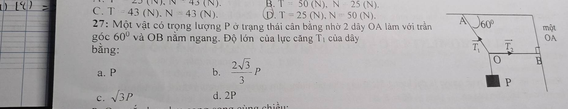 23(N),N=43(N).
B. T=50(N),N=25(N).
C. T=43(N).N=43(N).
D. T=25(N),N=50(N).
27: Một vật có trọng lượng P ở trạng thái cân bằng nhờ 2 dây OA làm với trần
góc 60° và OB nằm ngang. Độ lớn của lực căng T_1 của dây
bằng:
a. P b.  2sqrt(3)/3 P
c. sqrt(3)P d. 2P