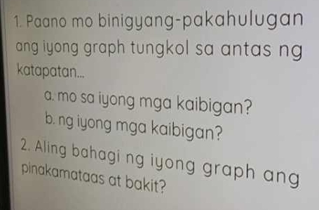 Paano mo binigyang-pakahulugan
ang iyong graph tungkol sa antas n 
katapatan...
a. mo sa iyong mga kaibigan?
b. ng iyong mga kaibigan?
2. Aling bahagi ng iyong graph an
pinakamataas at bakit?