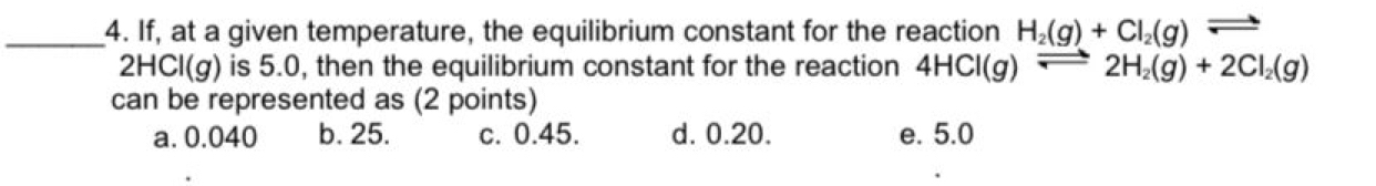 If, at a given temperature, the equilibrium constant for the reaction H_2(g)+Cl_2(g)leftharpoons
2HCl(g) is 5.0, then the equilibrium constant for the reaction 4HCl(g)leftharpoons 2H_2(g)+2Cl_2(g)
can be represented as (2 points)
a. 0.040 b. 25. c. 0.45. d. 0.20. e. 5.0