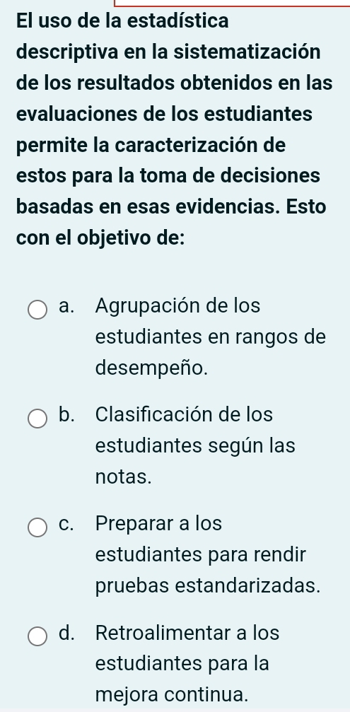 El uso de la estadística
descriptiva en la sistematización
de los resultados obtenidos en las
evaluaciones de los estudiantes
permite la caracterización de
estos para la toma de decisiones
basadas en esas evidencias. Esto
con el objetivo de:
a. Agrupación de los
estudiantes en rangos de
desempeño.
b. Clasificación de los
estudiantes según las
notas.
c. Preparar a los
estudiantes para rendir
pruebas estandarizadas.
d. Retroalimentar a los
estudiantes para la
mejora continua.