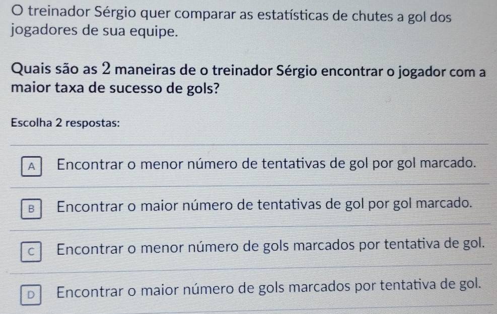 treinador Sérgio quer comparar as estatísticas de chutes a gol dos
jogadores de sua equipe.
Quais são as 2 maneiras de o treinador Sérgio encontrar o jogador com a
maior taxa de sucesso de gols?
Escolha 2 respostas:
Encontrar o menor número de tentativas de gol por gol marcado.
Encontrar o maior número de tentativas de gol por gol marcado.
Encontrar o menor número de gols marcados por tentativa de gol.
D Encontrar o maior número de gols marcados por tentativa de gol.