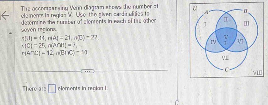 The accompanying Venn diagram shows the number of 
elements in region V. Use the given cardinalities to 
determine the number of elements in each of the other 
seven regions.
n(U)=44, n(A)=21, n(B)=22,
n(C)=25, n(A∩ B)=7,
n(A∩ C)=12, n(B∩ C)=10
There are □ elements in region I.