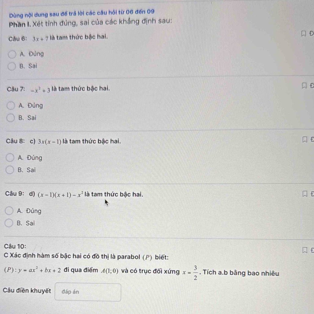 Dùng nội dung sau đế trả lời các câu hỏi từ 06 đến 09
Phần I. Xét tính đúng, sai của các khẳng định sau:
Câu 6: 3x+7 là tam thức bậc hai.
A. Đúng
B. Sai
Câu 7: -x^2+3 là tam thức bậc hai.
A. Đúng
B. Sai
Câu 8: c) 3x(x-1) là tam thức bậc hai.
A. Đúng
B. Sai
Câu 9: d) (x-1)(x+1)-x^2 là tam thức bậc hai.
A. Đúng
B. Sai
Câu 10:
C Xác định hàm số bậc hai có đồ thị là parabol (P) biết:
(P ):y=ax^2+bx+2 đi qua điểm A(1;0) và có trục đối xứng x= 3/2 . Tích a.b bằng bao nhiêu
Câu điền khuyết đáp án
