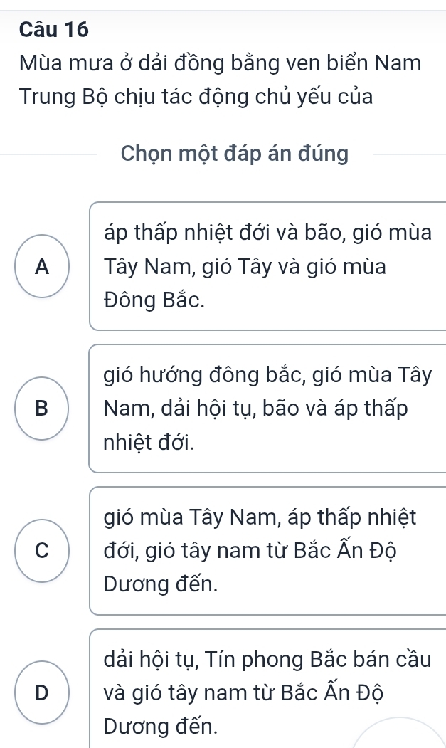 Mùa mưa ở dải đồng bằng ven biển Nam
Trung Bộ chịu tác động chủ yếu của
Chọn một đáp án đúng
áp thấp nhiệt đới và bão, gió mùa
A Tây Nam, gió Tây và gió mùa
Đông Bắc.
gió hướng đông bắc, gió mùa Tây
B Nam, dải hội tụ, bão và áp thấp
nhiệt đới.
gió mùa Tây Nam, áp thấp nhiệt
C đới, gió tây nam từ Bắc Ấn Độ
Dương đến.
dải hội tụ, Tín phong Bắc bán cầu
D và gió tây nam từ Bắc Ấn Độ
Dương đến.