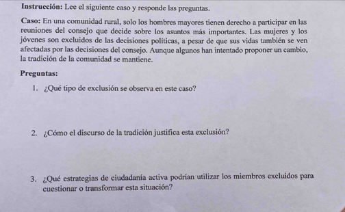 Instrucción: Lee el siguiente caso y responde las preguntas. 
Caso: En una comunidad rural, solo los hombres mayores tienen derecho a participar en las 
reuniones del consejo que decide sobre los asuntos más importantes. Las mujeres y los 
jóvenes son excluidos de las decisiones políticas, a pesar de que sus vidas también se ven 
afectadas por las decisiones del consejo. Aunque algunos han intentado proponer un cambio, 
la tradición de la comunidad se mantiene. 
Preguntas: 
1. ¿Qué tipo de exclusión se observa en este caso? 
2. ¿Cómo el discurso de la tradición justifica esta exclusión? 
3. ¿Qué estrategias de ciudadanía activa podrían utilizar los miembros excluidos para 
cuestionar o transformar esta situación?