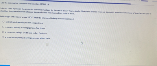 Use the information to answer the question. MCM1.14
interest rates represent the amount a borrower must pay for the use of money from a lender. Short-term interest rates are frequently associated with loans of less than one year in
duration; long-term interest rates are frequently used with loans of ten years or more.
Which type of borrower would MOST likely be interested in long-term interest rates?
an individual wanting to rent an apartment
a person seeking a mortgage for a first home
a consumer using a credit card to buy furniture
a peoprietor opening a savings account with a bank