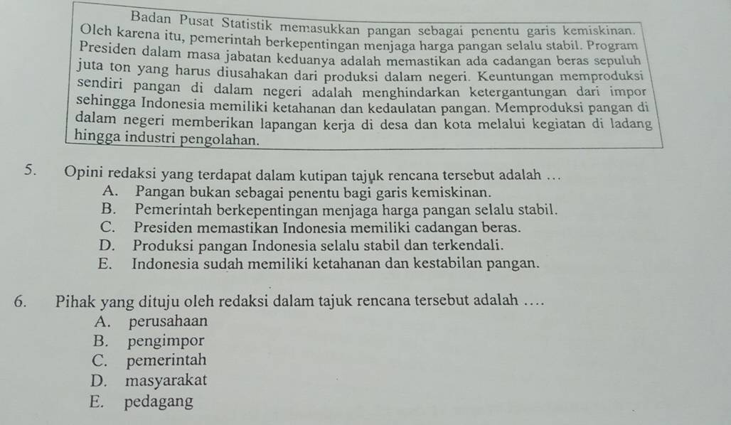 Badan Pusat Statistik memasukkan pangan sebagai penentu garis kemiskinan.
Olch karena itu, pemerintah berkepentingan menjaga harga pangan selalu stabil. Program
Presiden dalam masa jabatan keduanya adalah memastikan ada cadangan beras sepuluh
juta ton yang harus diusahakan dari produksi dalam negeri. Keuntungan memproduksi
sendiri pangan di dalam negeri adalah menghindarkan ketergantungan dari impor
sehingga Indonesia memiliki ketahanan dan kedaulatan pangan. Memproduksi pangan di
dalam negeri memberikan lapangan kerja di desa dan kota melalui kegiatan di ladang
hingga industri pengolahan.
5. Opini redaksi yang terdapat dalam kutipan tajuk rencana tersebut adalah …
A. Pangan bukan sebagai penentu bagi garis kemiskinan.
B. Pemerintah berkepentingan menjaga harga pangan selalu stabil.
C. Presiden memastikan Indonesia memiliki cadangan beras.
D. Produksi pangan Indonesia selalu stabil dan terkendali.
E. Indonesia sudah memiliki ketahanan dan kestabilan pangan.
6. Pihak yang dituju oleh redaksi dalam tajuk rencana tersebut adalah …
A. perusahaan
B. pengimpor
C. pemerintah
D. masyarakat
E. pedagang