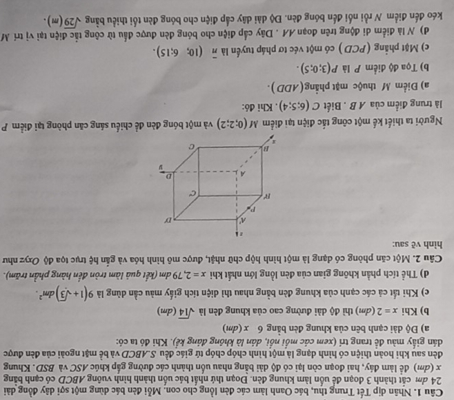 Nhân dịp Tết Trung thu, bác Oanh làm các đèn lồng cho con. Mỗi đèn bác dùng một sợi dây đồng dài
24 đm cắt thành 3 đoạn để uốn làm khung đèn. Đoạn thứ nhất bác uốn thành hình vuông ABCD có cạnh bằng
x (đm) để làm đáy, hai đoạn còn lại có độ dài bằng nhau uốn thành các đường gắp khúc ASC và BSD. Khung
đèn sau khi hoàn thiện có hình dạng là một hình chóp chóp tứ giác đều S.ABCD và bề mặt ngoài của đèn được
dán giấy màu đề trang trí (xem các mồi nổi, dán là không đảng kể). Khi đó ta có:
a) Độ dài cạnh bên của khung đèn bằng 6 x(dm)
b) Khi x=2 (dm) thì độ dài đường cao của khung đèn là sqrt(14)(dm)
c) Khi tất cả các cạnh của khung đèn bằng nhau thì diện tích giấy màu cần dùng là 9(1+sqrt(3))dm^2.
d) Thể tích phần không gian của đèn lồng lớn nhất khi x=2,79dm (kết quả làm tròn đến hàng phần trăm).
Câu 2. Một căn phòng có dạng là một hình hộp chữ nhật, được mô hình hóa và gắn hệ trục tọa độ Oxyz như
hình vè sau:
Người ta thiết kế một công tắc điện tại điểm M(0;2;2) và một bóng đèn đề chiếu sáng căn phòng tại điểm P
là trung điểm của A B . Biết C(6;5;4). Khi đó:
a) Điểm M thuộc mặt phẳng(ADD).
b) Tọa độ điểm P là P(3;0;5).
c) Mặt phẳng (PCD ) có một véc tơ pháp tuyển là overline n(10;6;15).
d) N là điểm di động trên đoạn AA . Dây cấp điện cho bóng đèn được đấu từ công tắc điện tại vị trí M
kéo đến điểm N rồi nối đến bóng đèn. Độ dài dây cấp điện cho bóng đèn tối thiều bằng sqrt(29)(m).