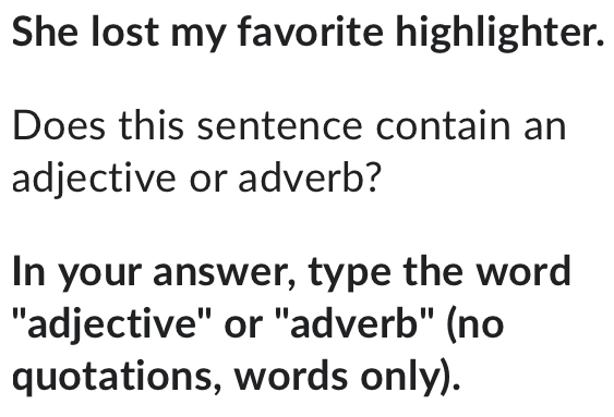 She lost my favorite highlighter. 
Does this sentence contain an 
adjective or adverb? 
In your answer, type the word 
"adjective" or "adverb" (no 
quotations, words only).