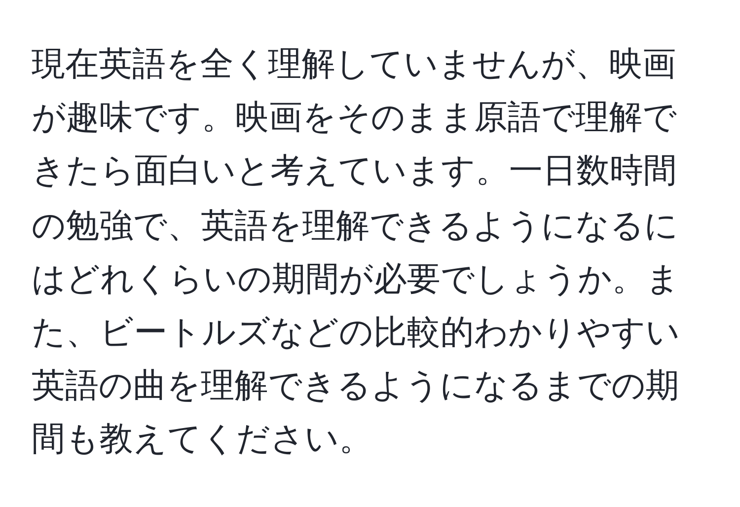 現在英語を全く理解していませんが、映画が趣味です。映画をそのまま原語で理解できたら面白いと考えています。一日数時間の勉強で、英語を理解できるようになるにはどれくらいの期間が必要でしょうか。また、ビートルズなどの比較的わかりやすい英語の曲を理解できるようになるまでの期間も教えてください。