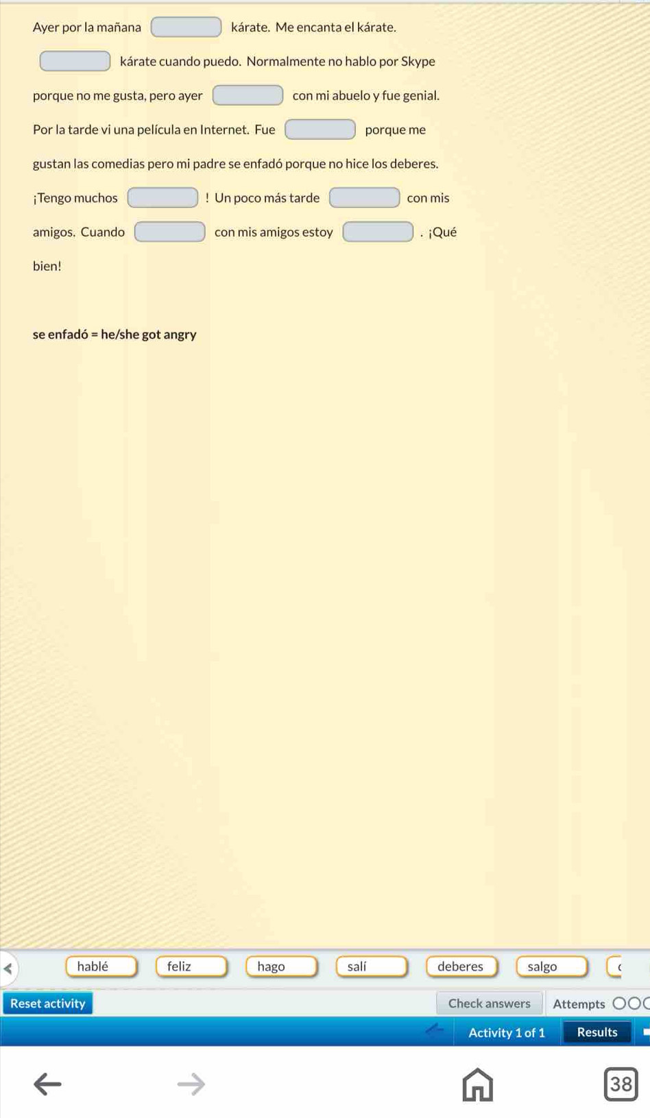 Ayer por la mañana □ kárate. Me encanta el kárate. 
□ kárate cuando puedo. Normalmente no hablo por Skype 
porque no me gusta, pero ayer □ con mi abuelo y fue genial. 
Por la tarde vi una película en Internet. Fue □ porque me 
gustan las comedias pero mi padre se enfadó porque no hice los deberes. 
¡ Tengo muchos □ ! Un poco más tarde □ con mis 
amigos. Cuando □ con mis amigos estoy □. ¡Qué 
bien! 
se enfadó = he/she got angry 
hablé feliz hago salí deberes salgo 
Reset activity Check answers Attempts 
Activity 1 of 1 Results 
38
