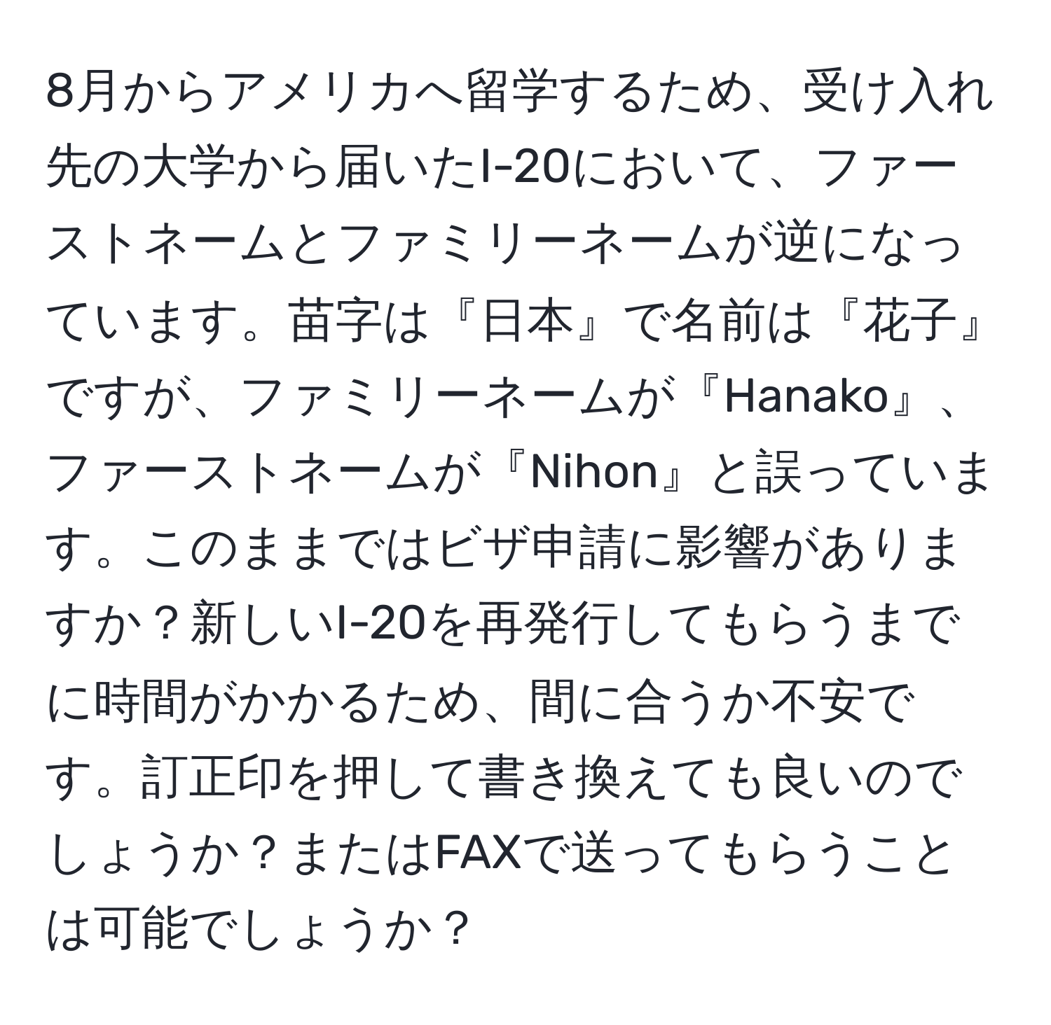 8月からアメリカへ留学するため、受け入れ先の大学から届いたI-20において、ファーストネームとファミリーネームが逆になっています。苗字は『日本』で名前は『花子』ですが、ファミリーネームが『Hanako』、ファーストネームが『Nihon』と誤っています。このままではビザ申請に影響がありますか？新しいI-20を再発行してもらうまでに時間がかかるため、間に合うか不安です。訂正印を押して書き換えても良いのでしょうか？またはFAXで送ってもらうことは可能でしょうか？