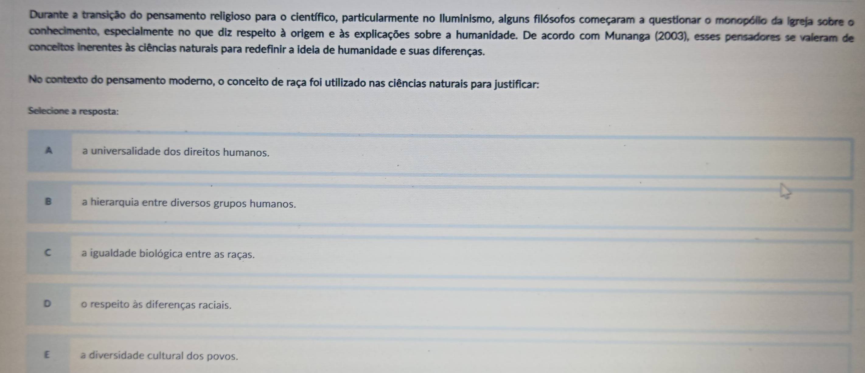 Durante a transição do pensamento religioso para o científico, particularmente no Iluminismo, alguns filósofos começaram a questionar o monopólio da Igreja sobre o
conhecimento, especialmente no que diz respeito à origem e às explicações sobre a humanidade. De acordo com Munanga (2003), esses pensadores se valeram de
conceitos inerentes às ciências naturais para redefinir a ideia de humanidade e suas diferenças.
No contexto do pensamento moderno, o conceito de raça foi utilizado nas ciências naturais para justificar:
Selecione a resposta:
A a universalidade dos direitos humanos.
B a hierarquia entre diversos grupos humanos.
C a igualdade biológica entre as raças.
D o respeito às diferenças raciais.
E a diversidade cultural dos povos.