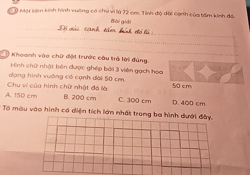 Một tấm kính hình vuông có chu vi là 72 cm. Tính độ dài cạnh của tấm kính đó.
Bài giải
_
_
_
Khoanh vào chữ đặt trước câu trả lời đúng.
Hình chữ nhật bên được ghép bởi 3 viên gạch hoa
dạng hình vuông có cạnh dài 50 cm.
Chu vi của hình chữ nhật đó là:
50 cm
A. 150 cm B. 200 cm C. 300 cm D. 400 cm
Tô màu vào hình có diện tích lớn nhất tron