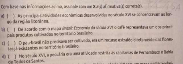 Com base nas informações acima, assinale com um X a(s) afirmativa(s) correta(s).
a) ( ) As principais atividades econômicas desenvolvidas no século XVI se concentravam ao lon-
go da região litorânea.
b) ( ) De acordo com o mapa Brasil: Economia do século XVI, o café representava um dos princi-
pais produtos cultivados no território brasileiro.
c) ( ) O pau-brasil não precisava ser cultivado, era um recurso extraído diretamente das flores-
tas já existentes no território brasileiro.
d) ( ) No século XVI, a pecuária era uma atividade restrita às capitanias de Pernambuco e Bahia
de Todos os Santos.
_