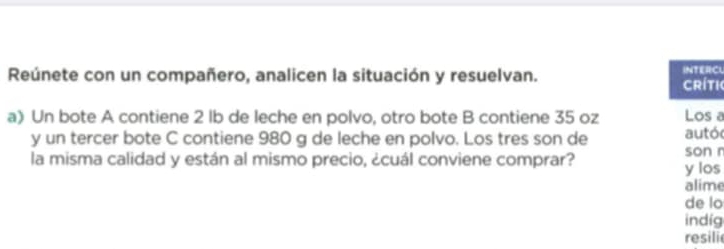 Reúnete con un compañero, analicen la situación y resuelvan. CLi 
a) Un bote A contiene 2 lb de leche en polvo, otro bote B contiene 35 oz a 
y un tercer bote C contiene 980 g de leche en polvo. Los tres son de ó 
la misma calidad y están al mismo precio, ¿cuál conviene comprar? s r 
e 
lo 
g 
resili