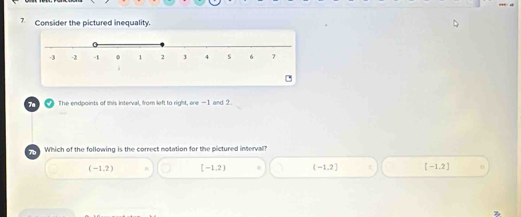 Consider the pictured inequality.
7a The endpoints of this interval, from left to right, are —1 and 2.
7b Which of the following is the correct notation for the pictured interval?
(-1,2)
[-1,2)
(-1,2]
[-1,2]