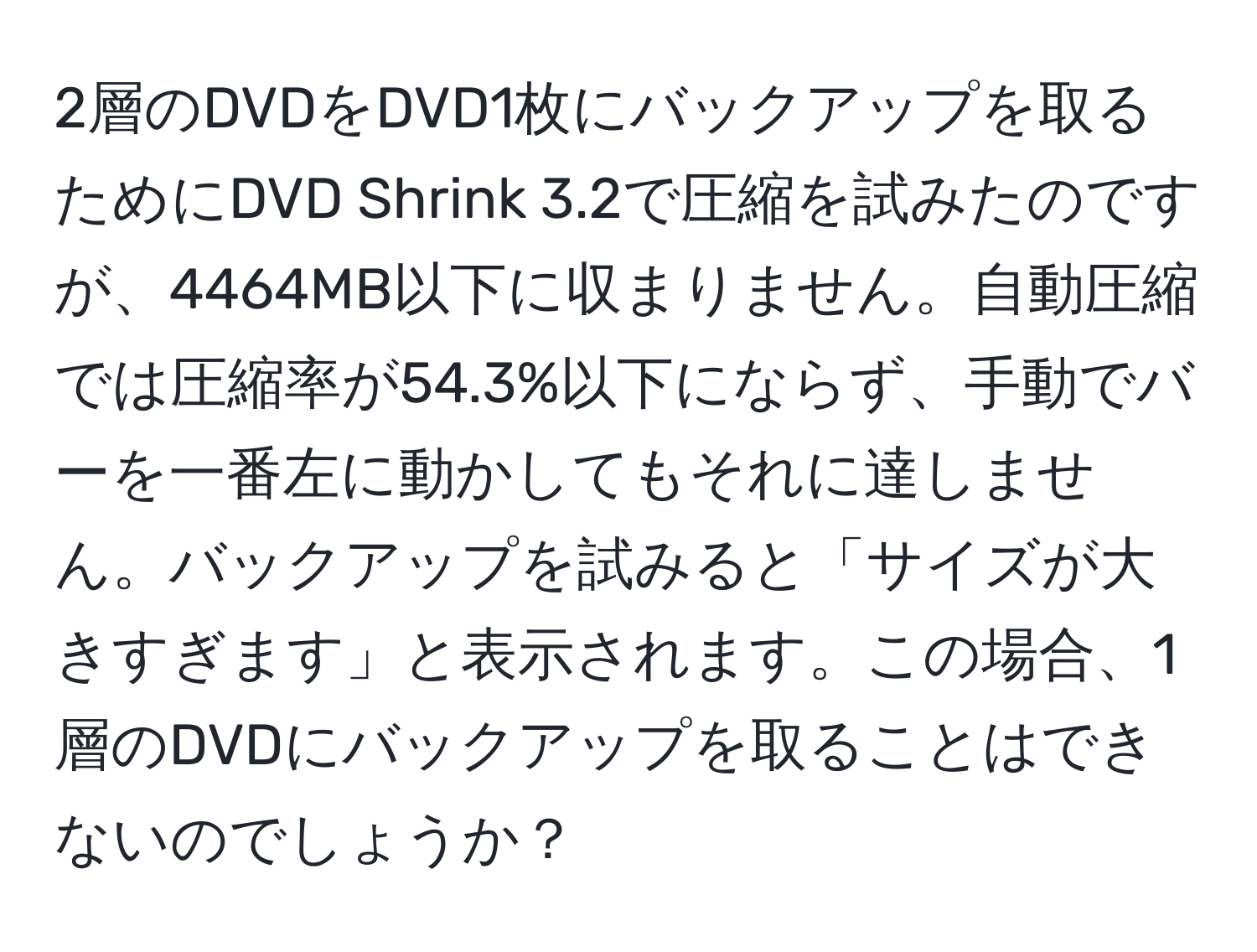 2層のDVDをDVD1枚にバックアップを取るためにDVD Shrink 3.2で圧縮を試みたのですが、4464MB以下に収まりません。自動圧縮では圧縮率が54.3%以下にならず、手動でバーを一番左に動かしてもそれに達しません。バックアップを試みると「サイズが大きすぎます」と表示されます。この場合、1層のDVDにバックアップを取ることはできないのでしょうか？