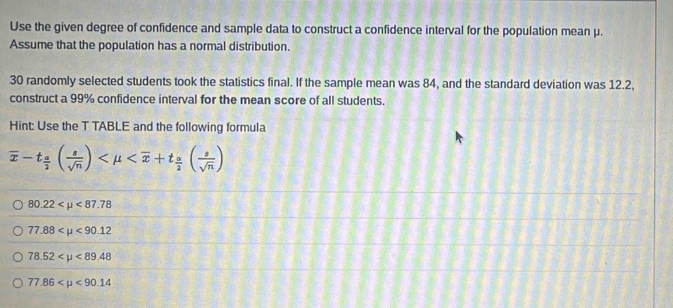 Use the given degree of confidence and sample data to construct a confidence interval for the population mean μ.
Assume that the population has a normal distribution.
30 randomly selected students took the statistics final. If the sample mean was 84, and the standard deviation was 12.2,
construct a 99% confidence interval for the mean score of all students.
Hint: Use the T TABLE and the following formula
overline x-t_ a/2 ( s/sqrt(n) )
80.22 <87.78
77.88 <90.12
78.52 <89.48
77.86 <90.14