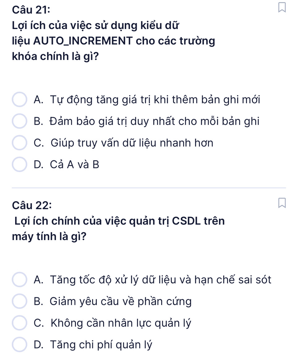 Lợi ích của việc sử dụng kiểu dữ
liệu AUTO_INCREMENT cho các trường
khóa chính là gì?
A. Tự động tăng giá trị khi thêm bản ghi mới
B. Đảm bảo giá trị duy nhất cho mỗi bản ghi
C. Giúp truy vấn dữ liệu nhanh hơn
D. Cả A và B
Câu 22:
Lợi ích chính của việc quản trị CSDL trên
máy tính là gì?
A. Tăng tốc độ xử lý dữ liệu và hạn chế sai sót
B. Giảm yêu cầu về phần cứng
C. Không cần nhân lực quản lý
D. Tăng chi phí quản lý