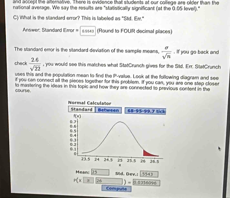 and accept the alternative. There is evidence that students at our college are older than the
national average. We say the results are "statistically significant (at the 0.05 level)."
C) What is the standard error? This is labeled as "Std. Err."
Answer: Standard Error = 0.554 (Round to FOUR decimal places)
The standard error is the standard deviation of the sample means,  sigma /sqrt(n) . If you go back and
check  (2.6)/sqrt(22)  , you would see this matches what StatCrunch gives for the Std. Err. StatCrunch
uses this and the population mean to find the P-value. Look at the following diagram and see
if you can connect all the pieces together for this problem. If you can, you are one step closer
to mastering the ideas in this topic and how they are connected to previous content in the
course.
Mean: 25 Std. Dev.: .5543
P(x≥ 26)= 0.0356096
Compute