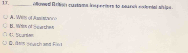 allowed British customs inspectors to search colonial ships.
A. Writs of Assistance
B. Writs of Searches
C. Scurries
D. Brits Search and Find