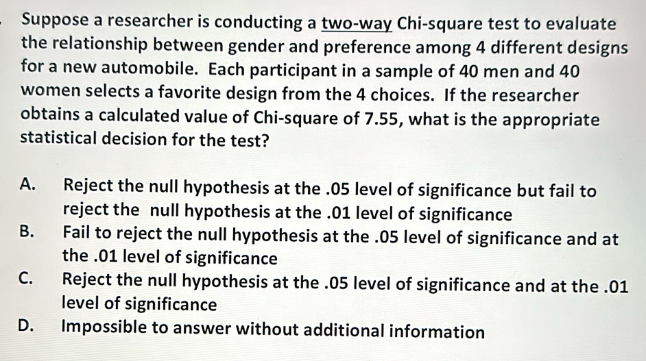 Suppose a researcher is conducting a two-way Chi-square test to evaluate
the relationship between gender and preference among 4 different designs
for a new automobile. Each participant in a sample of 40 men and 40
women selects a favorite design from the 4 choices. If the researcher
obtains a calculated value of Chi-square of 7.55, what is the appropriate
statistical decision for the test?
A. Reject the null hypothesis at the . 05 level of significance but fail to
reject the null hypothesis at the . 01 level of significance
B. Fail to reject the null hypothesis at the . 05 level of significance and at
the . 01 level of significance
C. Reject the null hypothesis at the . 05 level of significance and at the . 01
level of significance
D. Impossible to answer without additional information