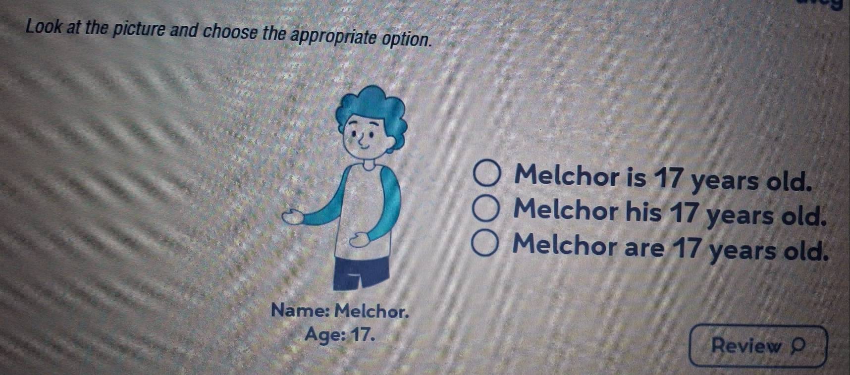 Look at the picture and choose the appropriate option. 
Melchor is 17 years old. 
Melchor his 17 years old. 
Melchor are 17 years old. 
Name: Melchor. 
Age: 17. 
Review