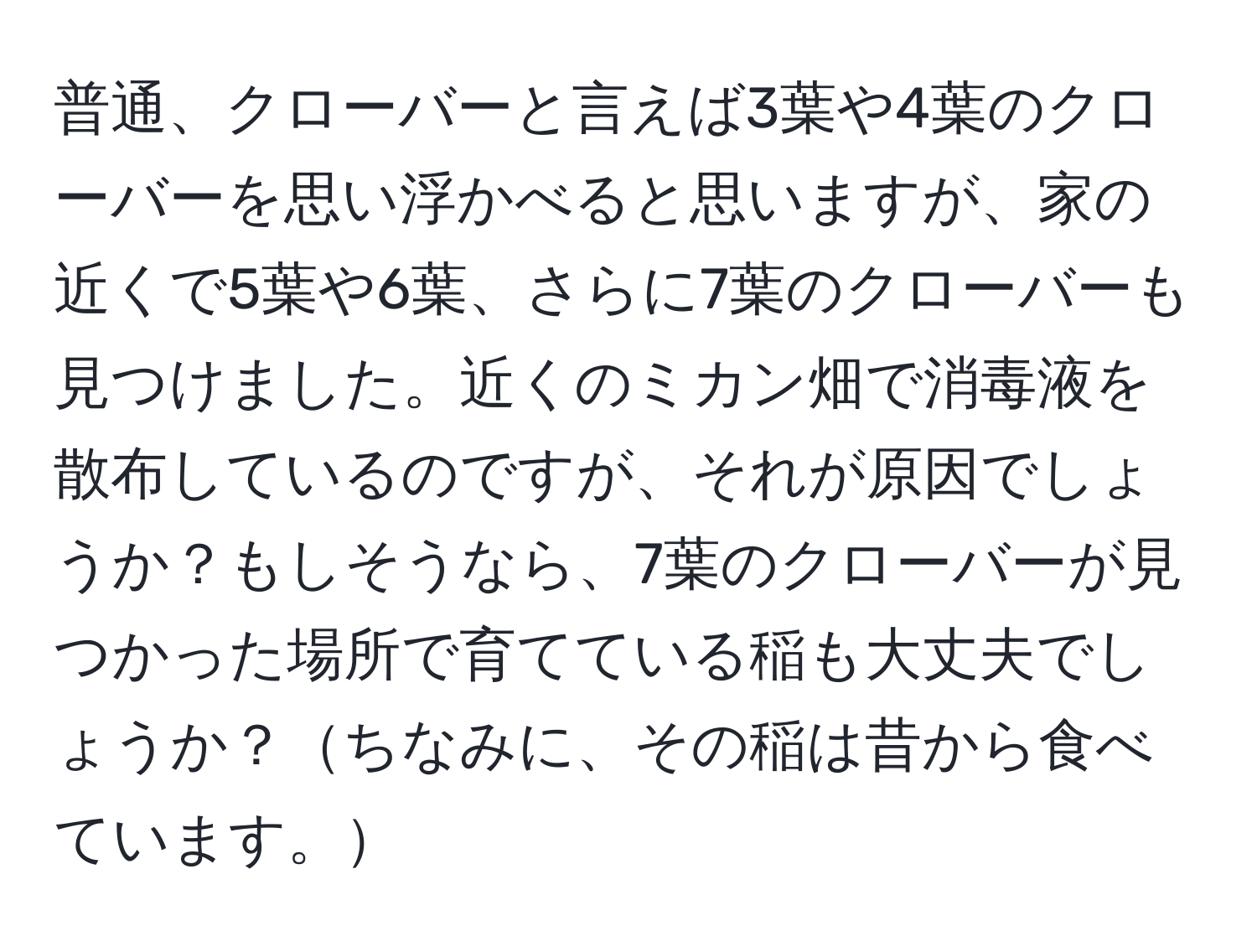 普通、クローバーと言えば3葉や4葉のクローバーを思い浮かべると思いますが、家の近くで5葉や6葉、さらに7葉のクローバーも見つけました。近くのミカン畑で消毒液を散布しているのですが、それが原因でしょうか？もしそうなら、7葉のクローバーが見つかった場所で育てている稲も大丈夫でしょうか？ちなみに、その稲は昔から食べています。