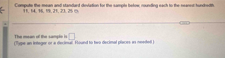 Compute the mean and standard deviation for the sample below, rounding each to the nearest hundredth.
11, 14, 16, 19, 21, 23, 25 ¤ 
The mean of the sample is □. 
(Type an integer or a decimal. Round to two decimal places as needed.)