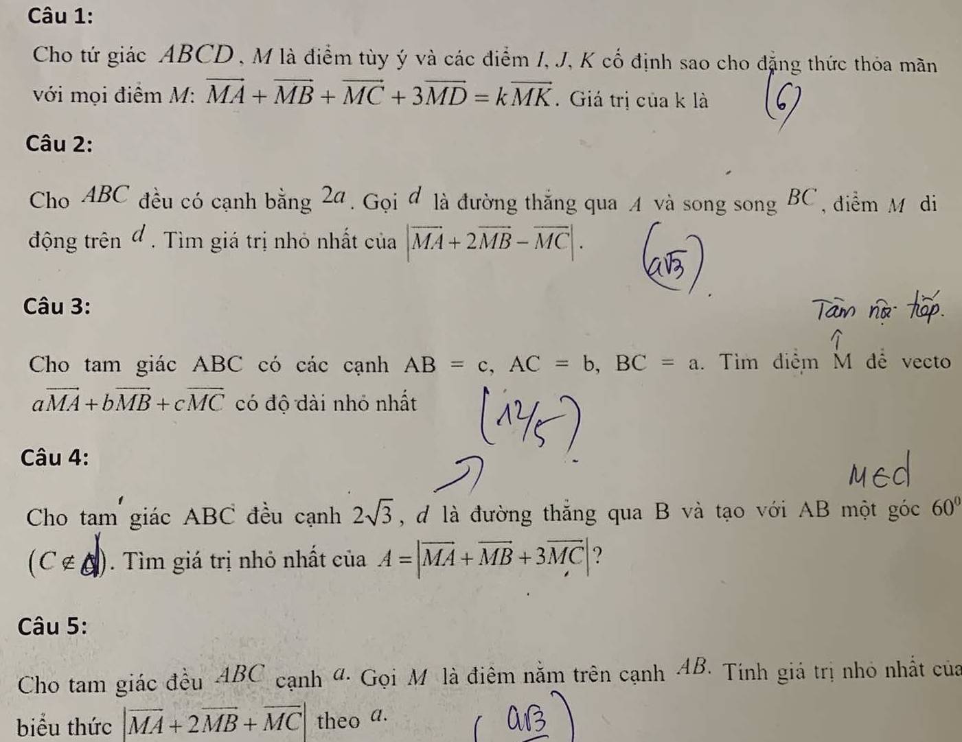 Cho tứ giác ABCD , M là điểm tùy ý và các điểm I, J, K cố định sao cho đặng thức thỏa mãn 
với mọi điểm M: vector MA+vector MB+vector MC+3vector MD=kvector MK. Giá trị của k là 
Câu 2: 
Cho ABC đều có cạnh bằng 2a Gọi đ là đường thắng qua A và song song BC , điểm M di . 
động trên đ . Tìm giá trị nhỏ nhất của |vector MA+2vector MB-vector MC|. 
Câu 3: 
Cho tam giác ABC có các cạnh AB=c, AC=b, BC=a. Tìm điểm M đê vecto
aoverline MA+boverline MB+coverline MC có độ đài nhỏ nhất 
Câu 4: 
Cho tam giác ABC đều cạnh 2sqrt(3) , đ là đường thắng qua B và tạo với AB một góc 60°
(C∉ A|). Tìm giá trị nhỏ nhất của A=|vector MA+vector MB+3vector MC| ? 
Câu 5: 
Cho tam giác đều ABC cạnh đ. Gọi M là điêm nằm trên cạnh AB. Tính giá trị nhỏ nhất của 
biểu thức |vector MA+2vector MB+vector MC| theo a.