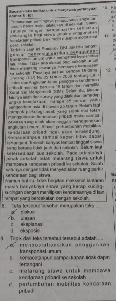 Bacalah teks berikut untuk menjawab pertanyaan 10 Pa
ba
nomor 8-10!
Penanaman pentingnya penggunaan angkutan
umum harus mulai dilakukan di sekolah. Salah D
satunya dengan mengeluarkan kebijakan C.
d
pelarangan bagi siswa untuk menggunakan
kendaraan pribadi baik mobil maupun motor saat 11. B
p
pergi sekolah.
Terlebih saat ini Pemprov DKI Jakarta tengah a
gencar mensosialisasikan penggunaan b
transportasi umum untuk mengatasi kemacetan C
lalu lintas. Tidak ada alasan bagi sekolah untuk a
tidak melarang siswanya membawa kendaraan
ke sekolah. Pasalnya sesuai dengan Undang 12. E
Undang (UU) No.22 tahun 2009 tentang Lalu
Lintas dan Angkutan Jalan, pengguna kendaraan
pribadi minimal berusia 18 tahun dan memiliki
Surat Izin Mengemudi (SIM). Selain itu, alasan
lainnya ialah dari survey yang dilakukan terhadap
angka kecelakaan. Hampir 65 persen yaitu
pengendara usia di bawah 25 tahun. Belum lagi
dampak psikologi anak yang sejak dini telah
menggunakan kendaraan pribadi maka sampai
dewasa sang anak akan enggan menggunakan
angkutan umum. Alhasil pertumbuhan mobilitas
kendaraan pribadi tidak akan terbendung.
Kemacetanpun sampai kapan tidak dapat
tertangani. Terlebih banyak tempat tinggal siswa
yang berada tidak jauh dari sekolah. Belum lagi
ketersediaan bus sekolah. Pada prinsipnya
pihak sekolah telah melarang siswa untuk
membawa kendaraan pribadi ke sekolah. Salah
satunya dengan tidak menyediakan ruang parkir
kendaraan bagi siswa. B
Namun hal itu, tidak berjalan maksimal lantaran n
masih banyaknya siswa yang kerap kucing-   
kucingan dengan menitipkan kendaraannya di lain
tempat yang berdekatan dengan sekolah.
8. Teks tersebut tersebut merupakan teks ....
a diskusi
b. ulasan
c eksplanasi
d. eksposisi
9. Topik dari teks tersebut tersebut adalah ....
a. mensosialisasikan penggunaan 
transportasi umum
b. kemacetanpun sampai kapan tidak dapat
tertangani
c. melarang siswa untuk membawa
kendaraan pribadi ke sekolah
d. pertumbuhan mobilitas kendaraan
pribadi