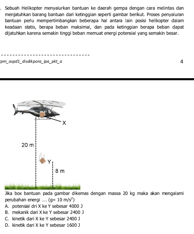 Sebuah Helikopter menyalurkan bantuan ke daerah gempa dengan cara melintas dan
menjatuhkan barang bantuan dari ketinggian seperti gambar berikut. Proses penyaluran
bantuan perlu mempertimbangkan beberapa hal antara lain posisi helikopter dalam
keadaan statis, berapa beban maksimal, dan pada ketinggian berapa beban dapat
dijatuhkan karena semakin tinggi beban memuat energi potensial yang semakin besar.
tpm_ aspd1_ disdikpora_ipa_pkt_a 4
Jika box bantuan pada gambar dikemas dengan massa 20 kg maka akan mengalami
perubahan energi .... (g=10m/s^2)
A. potensial dri X ke Y sebesar 4000 J
B. mekanik dari Xke Y sebesar 2400 J
C. kinetik dari X ke Y sebesar 2400 J
D. kinetik dari X ke Y sebesar 1600 J