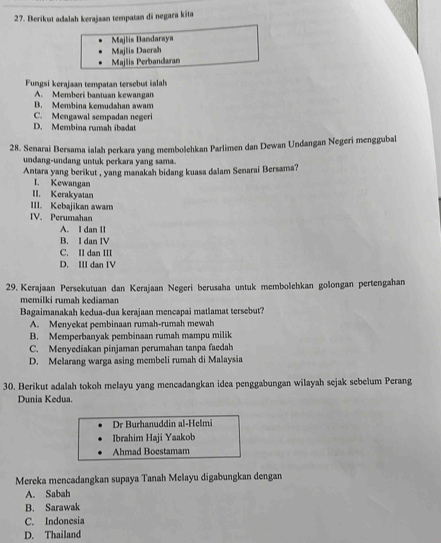 Berikut adalah kerajaan tempatan di negara kita
Majlis Bandaraya
Majlis Daerah
Majlis Perbandaran
Fungsi kerajaan tempatan tersebut ialah
A. Memberi bantuan kewangan
B. Membina kemudahan awam
C. Mengawal sempadan negeri
D. Membina rumah ibadat
28. Senarai Bersama ialah perkara yang membolehkan Parlimen dan Dewan Undangan Negerí menggubal
undang-undang untuk perkara yang sama.
Antara yang berikut , yang manakah bidang kuasa dalam Senarai Bersama?
I. Kewangan
II. Kerakyatan
III. Kebajikan awam
IV. Perumahan
A. I dan II
B. I dan IV
C. II dan III
D. III dan IV
29. Kerajaan Persekutuan dan Kerajaan Negeri berusaha untuk membolehkan golongan pertengahan
memilki rumah kediaman
Bagaimanakah kedua-dua kerajaan mencapai matlamat tersebut?
A. Menyekat pembinaan rumah-rumah mewah
B. Memperbanyak pembinaan rumah mampu milik
C. Menyediakan pinjaman perumahan tanpa faedah
D. Melarang warga asing membeli rumah di Malaysia
30. Berikut adalah tokoh melayu yang mencadangkan idea penggabungan wilayah sejak sebelum Perang
Dunia Kedua.
Dr Burhanuddin al-Helmi
Ibrahim Haji Yaakob
Ahmad Boestamam
Mereka mencadangkan supaya Tanah Melayu digabungkan dengan
A. Sabah
B. Sarawak
C. Indonesia
D. Thailand